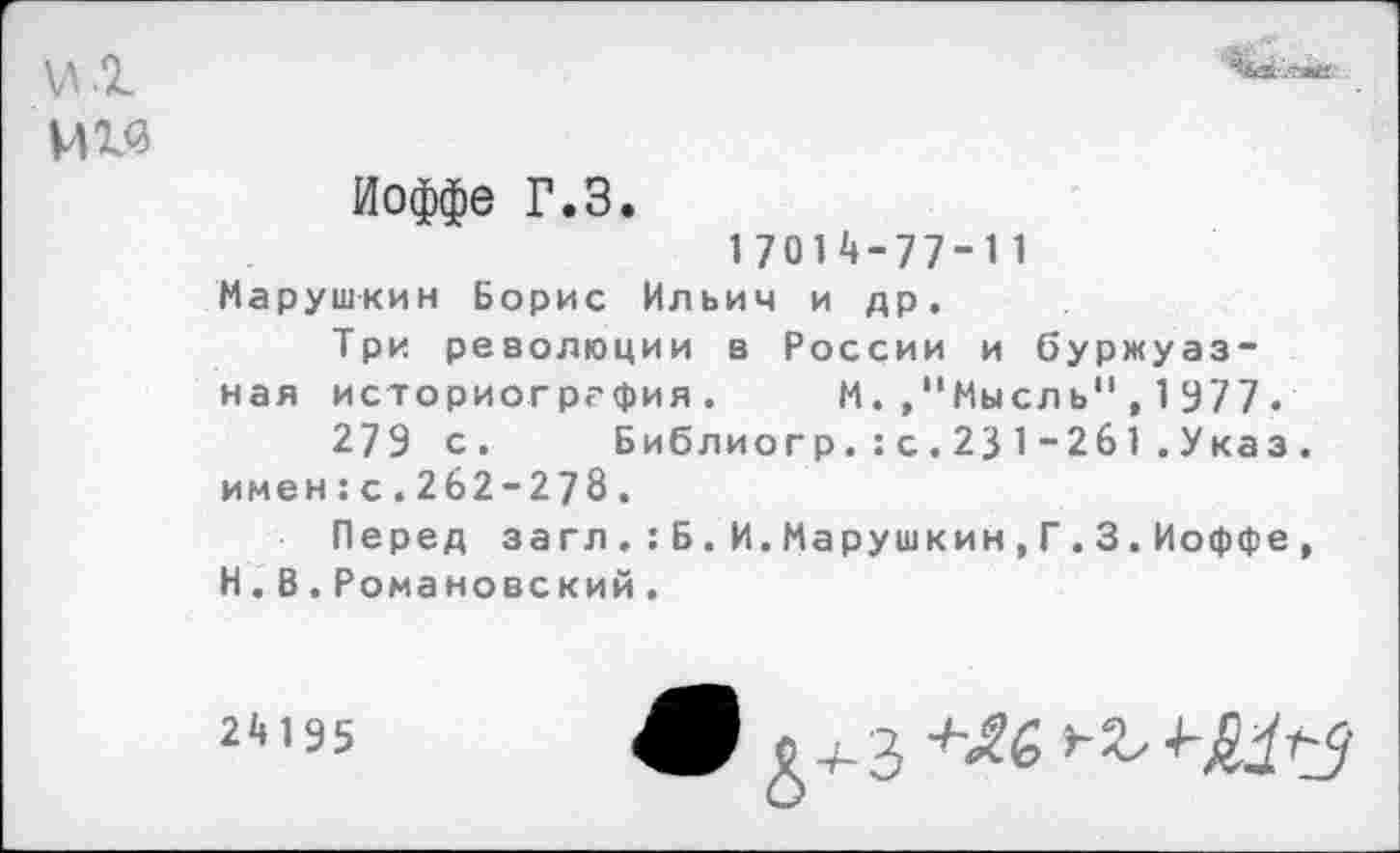 ﻿мм
Иоффе Г.З.
1 7014-77-11
Марушкин Борис Ильич и др.
Три революции в России и буржуазная историогргфия. М.."Мысль",1977.
279 с.	Библиогр.:с.231-261.Указ.
имен: с.262-278.
Перед за гл.:Б.И.Марушкин,Г.3.Иоффе, Н.В.Романовский.
24195